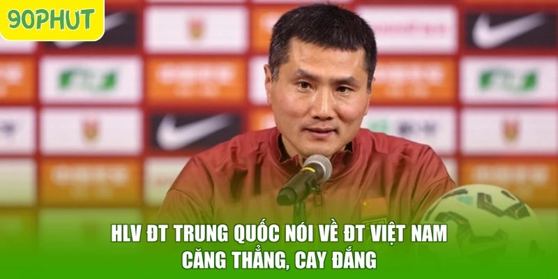 HLV ĐT Trung Quốc Nói Về ĐT Việt Nam – Căng Thẳng, Cay Đắng